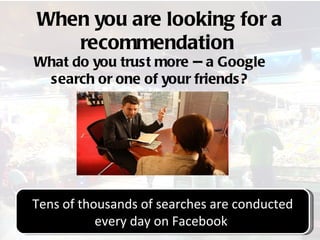 When you are looking for a
   recommendation
What do you trust more -- a Google
 search or one of your friends?




Tens of thousands of searches are conducted
           every day on Facebook
                  @stephenfairley
 