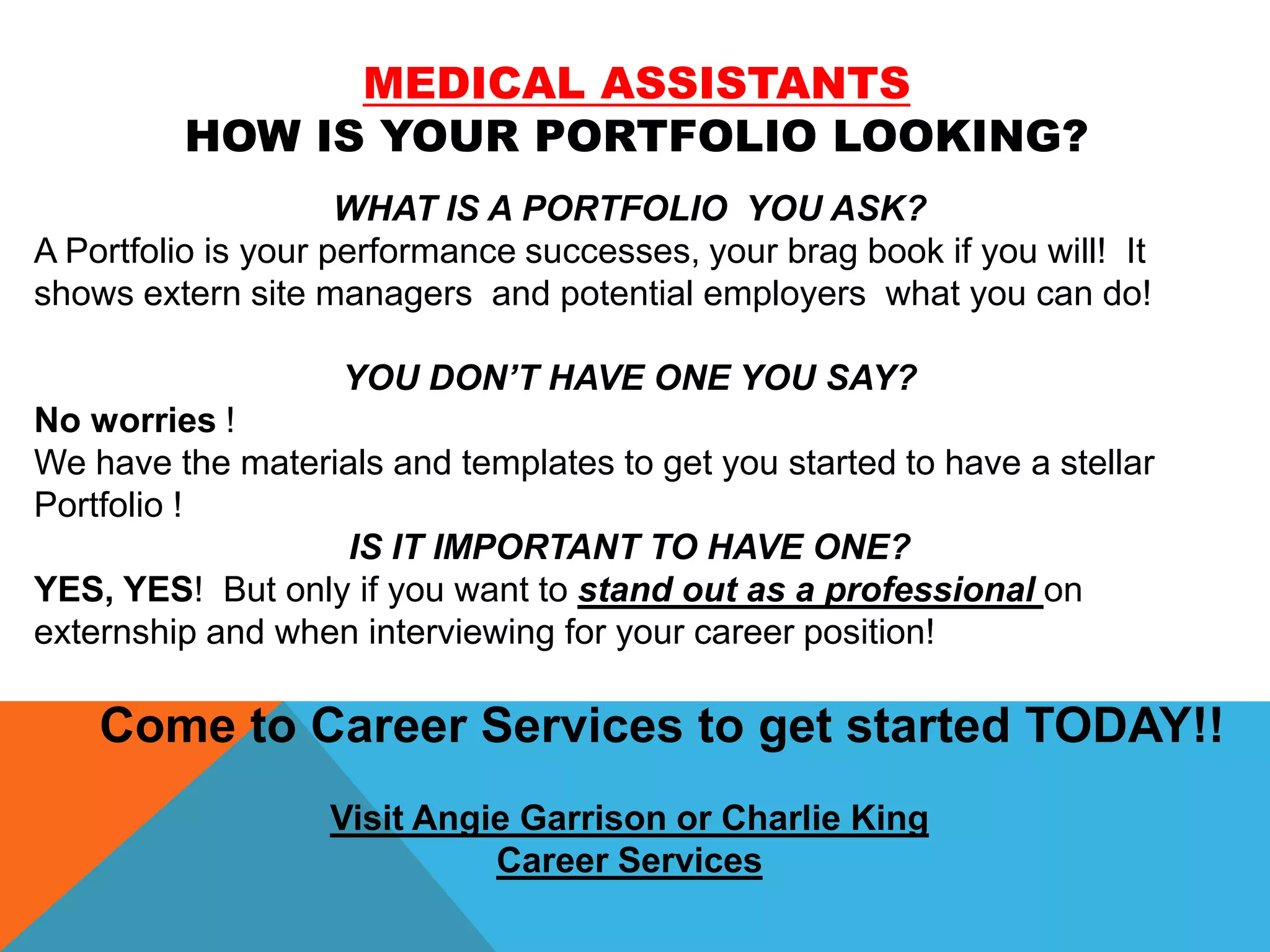 MEDICAL ASSISTANTS
HOW IS YOUR PORTFOLIO LOOKING?
WHAT IS A PORTFOLIO YOU ASK?
A Portfolio is your performance successes, your brag book if you will! It
shows extern site managers and potential employers what you can do!
YOU DON’T HAVE ONE YOU SAY?
No worries !
We have the materials and templates to get you started to have a stellar
Portfolio !
IS IT IMPORTANT TO HAVE ONE?
YES, YES! But only if you want to stand out as a professional on
externship and when interviewing for your career position!
Come to Career Services to get started TODAY!!
Visit Angie Garrison or Charlie King
Career Services
 