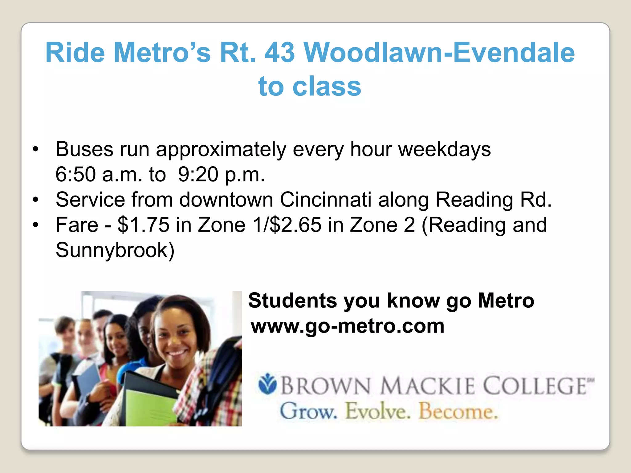 Ride Metro’s Rt. 43 Woodlawn-Evendale
to class
• Buses run approximately every hour weekdays
6:50 a.m. to 9:20 p.m.
• Service from downtown Cincinnati along Reading Rd.
• Fare - $1.75 in Zone 1/$2.65 in Zone 2 (Reading and
Sunnybrook)
Students you know go Metro
www.go-metro.com
 