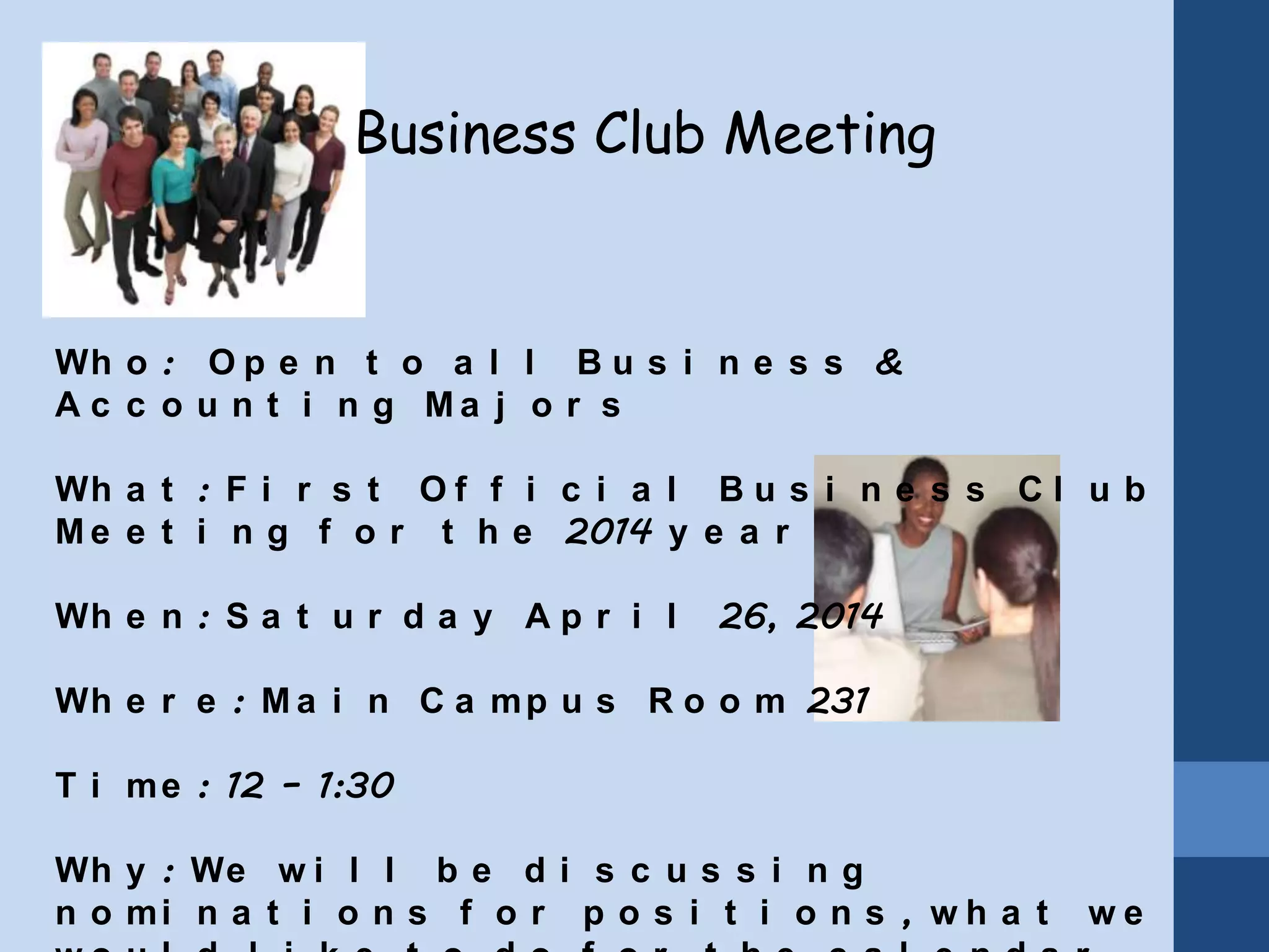 Business Club Meeting
Wh o : O p e n t o a l l B u s i n e s s &
A c c o u n t i n g M a j o r s
Wh a t : F i r s t O f f i c i a l B u s i n e s s C l u b
M e e t i n g f o r t h e 2014 y e a r
Wh e n : S a t u r d a y A p r i l 26, 2014
Wh e r e : M a i n C a mp u s R o o m 231
T i me : 12 – 1:30
Wh y : We w i l l b e d i s c u s s i n g
n o mi n a t i o n s f o r p o s i t i o n s , w h a t w e
 