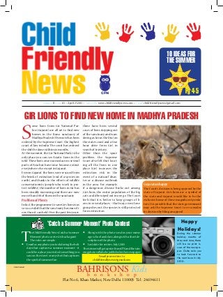 10 IDEAS FOR
THE SUMMER

Pg 4-5

CFN
Volume II, Issue 83 >> April 25 2013 >> Subscribe www.childfriendlynews.com >> Email childfriendlynews@gmail.com

Gir lions to find new home in mADHYA pRADESH

S

ome lions from Gir National Parkin (Gujarat) are all set to find new
homes in the Kuno sanctuary of
Madhya Pradesh. The move has been
ordered by the Supreme Court, the highest
court of law in India. The court has ordered
the shift be done within six months.
At the moment, the Gir National Park is the
only place you can see Asiatic Lions in the
wild. These lions once roamed across several
parts of Asia but have since become extinct
everywhere else except in Gujarat.
Even in Gujarat, the lions were rescued from
the brink of extinction (end of a species on
earth), and thanks to the efforts of wildlife
conservationists (people who work to protect wildlife), the number of lions in Gir has
been steadily increasing and there are now
more than 400 of them in the sanctuary.

Problem of Plenty
In fact, the programme to save Gir’s lions was
so successful that the sanctuary has more lions than it can hold. Over the past few years,

there have been several
cases of lions stepping out
of the sanctuary and wandering as far as the Diu (on
the state’s coast and a two
hour drive from Gir) in
search of territory.
Other than the space
problem, the Supreme
Court also felt that locating all the lions in one
place (Gir) increases the
extinction risk in the
event of a natural disaster or a disease outbreak
in the area. For example,
if a dangerous disease broke out among
Gir’s lions, the entire population of the big
cats could be wiped out in one go. The Court
feels that it is better to keep groups of lions in several places – that way, even if one
group dies out, the species is still protected
from extinction.

Gujarat unhappy
The Court’s decision is being opposed by the
state of Gujarat. Gir’s lions are a symbol of
the state and Gujarat would like to be the
exclusive home of these magnificent predators. It is possible that the state government
may ask the Supreme Court to re-consider
its decision by filing an appeal.

‘Catch a Summer Moment’ Photo Contest

T

he Child Friendly News ‘Catch a Summer
Moment’ photo contest is back again!
The rules are simple :
 Email us any photo you took during the holidays that captures a summer moment – it
could be a place you visited, something you
saw on the street or any shot that captures
the spirit of summer fun
Advertisement

 Along with the photo send us your name,
age, school and class, along with a short description of the photo
 Last date for entries: July 1, 2013
The winner will get a prize from CFN and the winning photo will also be published in the newspaper.
Email your entries to
childfriendlynews@gmail.com

BAHRISONSo Kids
b o o k s h
p

Flat No 6, Khan Market, New Delhi 110003 Tel : 24694611

Happy
Holidays!

During the summer
holiday months of
May and June, there
will be no print issues of the newspaper. Owlie asks you
to look forward to
the next issue in July
2013.

 