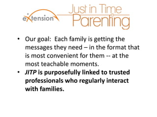 • Our goal: Each family is getting the
messages they need – in the format that
is most convenient for them -- at the
most teachable moments.
• JITP is purposefully linked to trusted
professionals who regularly interact
with families.
 
