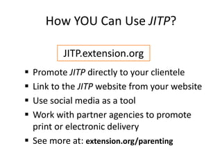 How YOU Can Use JITP?
 Promote JITP directly to your clientele
 Link to the JITP website from your website
 Use social media as a tool
 Work with partner agencies to promote
print or electronic delivery
 See more at: extension.org/parenting
JITP.extension.org
 