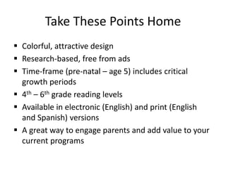 Take These Points Home
 Colorful, attractive design
 Research-based, free from ads
 Time-frame (pre-natal – age 5) includes critical
growth periods
 4th – 6th grade reading levels
 Available in electronic (English) and print (English
and Spanish) versions
 A great way to engage parents and add value to your
current programs
 