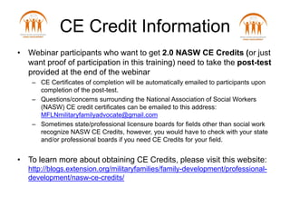• Webinar participants who want to get 2.0 NASW CE Credits (or just
want proof of participation in this training) need to take the post-test
provided at the end of the webinar
– CE Certificates of completion will be automatically emailed to participants upon
completion of the post-test.
– Questions/concerns surrounding the National Association of Social Workers
(NASW) CE credit certificates can be emailed to this address:
MFLNmilitaryfamilyadvocate@gmail.com
– Sometimes state/professional licensure boards for fields other than social work
recognize NASW CE Credits, however, you would have to check with your state
and/or professional boards if you need CE Credits for your field.
• To learn more about obtaining CE Credits, please visit this website:
http://blogs.extension.org/militaryfamilies/family-development/professional-
development/nasw-ce-credits/
CE Credit Information
 
