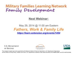 This material is based upon work supported by the National Institute of Food and Agriculture, U.S. Department of Agriculture,
and the Office of Family Policy, Children and Youth, U.S. Department of Defense under Award Numbers 2010-48869-20685 and 2012-48755-20306.
Next Webinar:
May 29, 2014 @ 11:00 am Eastern
Fathers, Work & Family Life
https://learn.extension.org/events/1454
 