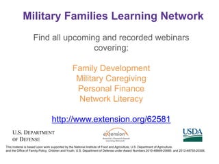 Military Families Learning Network
This material is based upon work supported by the National Institute of Food and Agriculture, U.S. Department of Agriculture,
and the Office of Family Policy, Children and Youth, U.S. Department of Defense under Award Numbers 2010-48869-20685 and 2012-48755-20306.
Find all upcoming and recorded webinars
covering:
Family Development
Military Caregiving
Personal Finance
Network Literacy
http://www.extension.org/62581
 