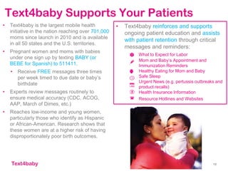 Text4baby
Text4baby Supports Your Patients
• Text4baby is the largest mobile health
initiative in the nation reaching over 701,000
moms since launch in 2010 and is available
in all 50 states and the U.S. territories.
• Pregnant women and moms with babies
under one sign up by texting BABY (or
BEBE for Spanish) to 511411.
• Receive FREE messages three times
per week timed to due date or baby’s
birthdate
• Experts review messages routinely to
ensure medical accuracy (CDC, ACOG,
AAP, March of Dimes, etc.)
• Reaches low-income and young women,
particularly those who identify as Hispanic
or African-American. Research shows that
these women are at a higher risk of having
disproportionately poor birth outcomes.
12
• Text4baby reinforces and supports
ongoing patient education and assists
with patient retention through critical
messages and reminders:
What to Expect for Labor
Mom and Baby’s Appointment and
Immunization Reminders
Healthy Eating for Mom and Baby
Safe Sleep
Urgent News (e.g. pertussis outbreaks and
product recalls)
Health Insurance Information
Resource Hotlines and Websites
 
