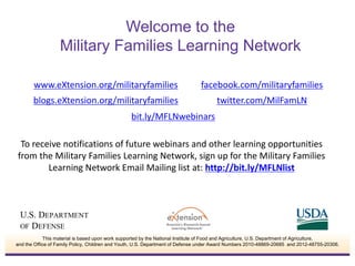 To receive notifications of future webinars and other learning opportunities
from the Military Families Learning Network, sign up for the Military Families
Learning Network Email Mailing list at: http://bit.ly/MFLNlist
www.eXtension.org/militaryfamilies facebook.com/militaryfamilies
bit.ly/MFLNwebinars
blogs.eXtension.org/militaryfamilies twitter.com/MilFamLN
Welcome to the
Military Families Learning Network
This material is based upon work supported by the National Institute of Food and Agriculture, U.S. Department of Agriculture,
and the Office of Family Policy, Children and Youth, U.S. Department of Defense under Award Numbers 2010-48869-20685 and 2012-48755-20306.
 