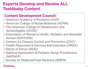 text4baby 24
Content Development Council:
• American Academy of Pediatrics (AAP)
• American College of Nurse-Midwives (ACNM)
• The American College of Obstetricians and
Gynecologists (ACOG)
• Association of Women’s Health, Obstetric and Neonatal
Nurses (AWHONN)
• Centers for Disease Control and Prevention (CDC)
• Health Resources & Services Administration (HRSA)
• March of Dimes (MOD)
• National Association of Pediatric Nurse Practitioners
(NAPNAP)
• Society for Maternal-Fetal Medicine (SMFM)
Experts Develop and Review ALL
Text4baby Content
 