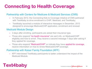 text4baby
Connecting to Health Coverage
Partnership with Centers for Medicare & Medicaid Services (CMS)
– In February 2012, the Connecting Kids to Coverage initiative of CMS partnered
with Text4baby to drive enrollment in CHIP, Medicaid, and Text4baby.
– Text4baby launched a module of interactive messages in December, 2013
designed to encourage Medicaid/CHP application, enrollment and renewal
Medicaid Module Design
– 3 days after enrolling, participants are asked their insurance type.
– Those who respond “no health insurance” are sent info. on Medicaid/CHIP
eligibility and how to enroll. They receive a second message 7 days later asking if
they applied for coverage.
– Those who respond “Medicaid/CHIP” or indicate they have applied for coverage,
receive information on how to renew Medicaid/CHIP coverage.
Partnership with Kaiser Family Foundation (KFF)
– KFF interviewed Text4baby participants to better understand the impact of the
Medicaid Module.
28
 