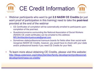 • Webinar participants who want to get 2.0 NASW CE Credits (or just
want proof of participation in this training) need to take the post-test
provided at the end of the webinar
» CE Certificates of completion will be automatically emailed to participants upon
completion of the post-test.
» Questions/concerns surrounding the National Association of Social Workers
(NASW) CE credit certificates can be emailed to this address:
MFLNmilitaryfamilyadvocate@gmail.com
» Sometimes state/professional licensure boards for fields other than social work
recognize NASW CE Credits, however, you would have to check with your state
and/or professional boards if you need CE Credits for your field.
• To learn more about obtaining CE Credits, please visit this website:
http://blogs.extension.org/militaryfamilies/family-development/professional-
development/nasw-ce-credits/
CE Credit Information
 