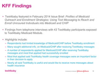 text4baby
KFF Findings
• Text4baby featured in February 2014 Issue Brief: Profiles of Medicaid
Outreach and Enrollment Strategies: Using Text Messaging to Reach and
Enroll Uninsured Individuals into Medicaid and CHIP
• Findings from telephone interviews with 43 Text4baby participants exposed
to Text4baby Medicaid Module.
• Highlights include:
– Respondents had limited knowledge of Medicaid/CHIP before Text4baby enrollment
– Many sought additional info. on Medicaid/CHIP after receiving Text4baby messages
– A number of respondents applied for Medicaid/CHIP after receiving Text4baby
messages and most that applied had successfully enrolled
– Most that applied said Text4baby health coverage messages were an important factor
in their decision to apply
– Nearly all said Text4baby is useful and would like to receive more messages about
health insurance
32
 