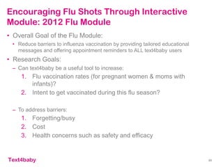 text4baby
Encouraging Flu Shots Through Interactive
Module: 2012 Flu Module
33
• Overall Goal of the Flu Module:
• Reduce barriers to influenza vaccination by providing tailored educational
messages and offering appointment reminders to ALL text4baby users
• Research Goals:
– Can text4baby be a useful tool to increase:
1. Flu vaccination rates (for pregnant women & moms with
infants)?
2. Intent to get vaccinated during this flu season?
– To address barriers:
1. Forgetting/busy
2. Cost
3. Health concerns such as safety and efficacy
 