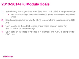 2013-2014 Flu Module Goals
1. Send timely messages and reminders to all T4B users during flu season
• The initial message and general reminder will be implemented monthly (6
times)
2. Send coupon codes for free flu shots to users living in areas near a Rite
Aid
3. Gain insight on the effectiveness of providing coupon codes for
free flu shots via text message
4. Gain data on flu shot prevalence in November and April, to compare to
CDC data
 