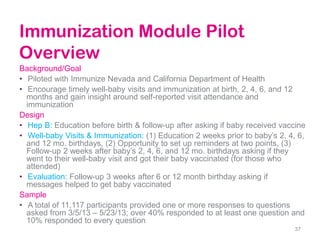 Immunization Module Pilot
Overview
Background/Goal
• Piloted with Immunize Nevada and California Department of Health
• Encourage timely well-baby visits and immunization at birth, 2, 4, 6, and 12
months and gain insight around self-reported visit attendance and
immunization
Design
• Hep B: Education before birth & follow-up after asking if baby received vaccine
• Well-baby Visits & Immunization: (1) Education 2 weeks prior to baby’s 2, 4, 6,
and 12 mo. birthdays, (2) Opportunity to set up reminders at two points, (3)
Follow-up 2 weeks after baby’s 2, 4, 6, and 12 mo. birthdays asking if they
went to their well-baby visit and got their baby vaccinated (for those who
attended)
• Evaluation: Follow-up 3 weeks after 6 or 12 month birthday asking if
messages helped to get baby vaccinated
Sample
• A total of 11,117 participants provided one or more responses to questions
asked from 3/5/13 – 5/23/13; over 40% responded to at least one question and
10% responded to every question
37
 