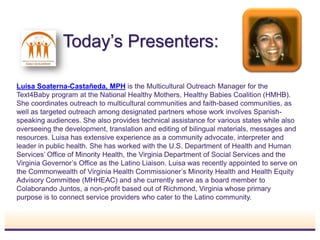 Today’s Presenters:
Luisa Soaterna-Castañeda, MPH is the Multicultural Outreach Manager for the
Text4Baby program at the National Healthy Mothers, Healthy Babies Coalition (HMHB).
She coordinates outreach to multicultural communities and faith-based communities, as
well as targeted outreach among designated partners whose work involves Spanish-
speaking audiences. She also provides technical assistance for various states while also
overseeing the development, translation and editing of bilingual materials, messages and
resources. Luisa has extensive experience as a community advocate, interpreter and
leader in public health. She has worked with the U.S. Department of Health and Human
Services’ Office of Minority Health, the Virginia Department of Social Services and the
Virginia Governor’s Office as the Latino Liaison. Luisa was recently appointed to serve on
the Commonwealth of Virginia Health Commissioner’s Minority Health and Health Equity
Advisory Committee (MHHEAC) and she currently serve as a board member to
Colaborando Juntos, a non-profit based out of Richmond, Virginia whose primary
purpose is to connect service providers who cater to the Latino community.
INSERT
PHOTO
 