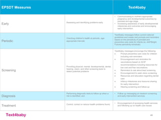 text4baby 41
EPSDT Measures Text4baby
Early
Assessing and identifying problems early
• Communicating to mothers appropriate
pregnancy and developmental outcomes by
prenatal and age stage
• Increasing awareness of early developmental
milestones and outcomes and encouraging
early intervention
Periodic
Checking children's health at periodic, age-
appropriate intervals
Text4baby messages follow current national
guidelines and create visit prompts and reminders
based on the periodicity of prenatal and
preventive care visits for infants (ie, AAP/Bright
Futures periodicity schedule)
Screening
Providing physical, mental, developmental, dental,
hearing, vision, and other screening tests to
detect potential problems
Text4baby messages encourage the following:
 Prompt preventive care visits for children
including visit reminders
 Encouragement and reminders for
vaccinations based on ACIP
recommendations including resources for
low cost and free vaccinations
 Reminders to ask about lead screening
 Encouragement to seek vision screening
 Resources and education regarding dental
care
 Infancy milestones and resource sharing
for early intervention
 Hearing screening and follow-up
Diagnosis
Performing diagnostic tests to follow up when a
risk is identified, and
• Follow up messaging on newborn screening
and early intervention services
Treatment
Control, correct or reduce health problems found.
• Encouragement of accessing health services
and following up on health care issues
 