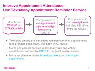 Improve Appointment Attendance:
Use Text4baby Appointment Reminder Service
• Text4baby participants can set up reminders for their appointments
(e.g. prenatal, postpartum, well baby, WIC, dental)
• Moms and parents enrolled in Text4baby with and without
smartphones can receive FREE text appointment reminders
• Moms receive a reminder three days before and morning of
appointment.
46
Mom texts
REMIND or
CITA (Spanish)
Prompts mom to
text appointment
date in mmddyy
format (e.g.,
100214)
Prompts mom to
text description (9
AM Vista DR office,
bring lab results.)
 