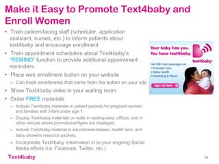 text4baby
Make it Easy to Promote Text4baby and
Enroll Women
• Train patient-facing staff (scheduler, application
assistant, nurses, etc.) to inform patients about
text4baby and encourage enrollment
• Train appointment schedulers about Text4baby’s
“REMIND” function to provide additional appointment
reminders.
• Place web enrollment button on your website
– Can track enrollments that come from the button on your site
• Show Text4baby video in your waiting room
• Order FREE materials
– Include Text4baby materials in patient packets for pregnant women
and families with infant under age 1.
– Display Text4baby materials on walls in waiting area, offices, and in
other venues where promotional flyers are displayed.
– Include Text4baby material in educational classes, health fairs, and
baby showers resource packets.
– Incorporate Text4baby information in to your ongoing Social
Media efforts (i.e. Facebook, Twitter, etc.)
48
 