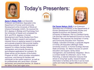 Today’s Presenters:
Aaron T. Ebata, PhD is an Associate
Professor and Extension Specialist in the
Department of Human and Community
Development at the University of Illinois at
Urbana-Champaign (UIUC). He received his
B.S. degrees in Biology and Psychology from
the University of Hawaii and completed his
M.S. and Ph.D. degrees in Human
Development and Family Studies from Penn
State. Dr. Ebata's research and outreach
interests focus on applying research to develop
and evaluate programs that promote healthy
parenting practices. He has collaborated on
research on military families following
reintegration and currently focuses on
technological applications for outreach. Dr.
Ebata serves as the director of the Autism
Program at UIUC, which provides consultation,
resources, and training for families with
individuals on the autism spectrum, as well as
for professionals who serve them. A former
elementary and preschool teacher, Dr. Ebata is
the father of two teen-aged sons.
Pat Tanner Nelson, Ed.D. is an Extension
Specialist and a Professor in the Departments of
Human Development and Family Studies and
Applied Economics and Statistics at the
University of Delaware. Pat is a Certified Family
Life Educator with the National Council on Family
Relations. She received her doctorate in Family
and Community Education from Teachers
College, Columbia University, a graduate degree
in Family Life Education (Michigan State
University) and B.S. in Human Ecology (Kansas
State University). Dr. Nelson focuses on parent
education and support, family stress
management, and work/family integration. She is
a co-team leader for eXtension Just in Time
Parenting, a national interactive resource that
strives to bring high quality, research-based
information to families at the time it can be most
useful and make the biggest difference in their
lives.
INSERT
PHOTO
INSERT
PHOTO
 