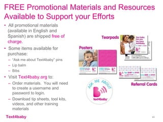 text4baby
FREE Promotional Materials and Resources
Available to Support your Efforts
• All promotional materials
(available in English and
Spanish) are shipped free of
charge.
• Some items available for
purchase:
– “Ask me about Text4baby” pins
– Lip balm
– Bibs
• Visit Text4baby.org to:
– Order materials. You will need
to create a username and
password to login.
– Download tip sheets, tool kits,
videos, and other training
materials
51
 
