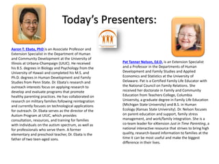 Today’s Presenters:
Aaron T. Ebata, PhD is an Associate Professor and
Extension Specialist in the Department of Human
and Community Development at the University of
Illinois at Urbana-Champaign (UIUC). He received
his B.S. degrees in Biology and Psychology from the
University of Hawaii and completed his M.S. and
Ph.D. degrees in Human Development and Family
Studies from Penn State. Dr. Ebata's research and
outreach interests focus on applying research to
develop and evaluate programs that promote
healthy parenting practices. He has collaborated on
research on military families following reintegration
and currently focuses on technological applications
for outreach. Dr. Ebata serves as the director of the
Autism Program at UIUC, which provides
consultation, resources, and training for families
with individuals on the autism spectrum, as well as
for professionals who serve them. A former
elementary and preschool teacher, Dr. Ebata is the
father of two teen-aged sons.
Pat Tanner Nelson, Ed.D. is an Extension Specialist
and a Professor in the Departments of Human
Development and Family Studies and Applied
Economics and Statistics at the University of
Delaware. Pat is a Certified Family Life Educator with
the National Council on Family Relations. She
received her doctorate in Family and Community
Education from Teachers College, Columbia
University, a graduate degree in Family Life Education
(Michigan State University) and B.S. in Human
Ecology (Kansas State University). Dr. Nelson focuses
on parent education and support, family stress
management, and work/family integration. She is a
co-team leader for eXtension Just in Time Parenting, a
national interactive resource that strives to bring high
quality, research-based information to families at the
time it can be most useful and make the biggest
difference in their lives.
INSERT
PHOTO
INSERT
PHOTO
 