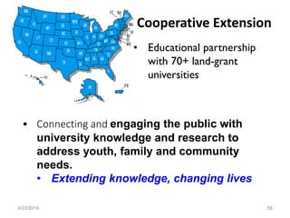 • Connecting and engaging the public with
university knowledge and research to
address youth, family and community
needs.
• Extending knowledge, changing lives
Cooperative Extension
4/23/2014 56
• Educational partnership
with 70+ land-grant
universities
 