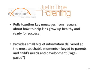 • Pulls together key messages from research
about how to help kids grow up healthy and
ready for success
• Provides small bits of information delivered at
the most teachable moments – keyed to parents
and child’s needs and development (“age-
paced”)
58
 