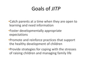 Goals of JITP
•Catch parents at a time when they are open to
learning and need information
•Foster developmentally appropriate
expectations
•Promote and reinforce practices that support
the healthy development of children
•Provide strategies for coping with the stresses
of raising children and managing family life
 