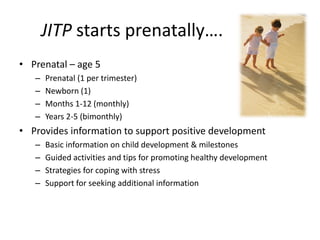 JITP starts prenatally….
• Prenatal – age 5
– Prenatal (1 per trimester)
– Newborn (1)
– Months 1-12 (monthly)
– Years 2-5 (bimonthly)
• Provides information to support positive development
– Basic information on child development & milestones
– Guided activities and tips for promoting healthy development
– Strategies for coping with stress
– Support for seeking additional information
 