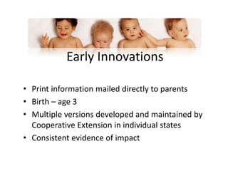 Early Innovations
• Print information mailed directly to parents
• Birth – age 3
• Multiple versions developed and maintained by
Cooperative Extension in individual states
• Consistent evidence of impact
 