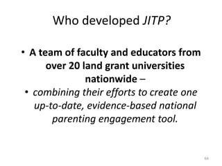 Who developed JITP?
• A team of faculty and educators from
over 20 land grant universities
nationwide –
• combining their efforts to create one
up-to-date, evidence-based national
parenting engagement tool.
64
 