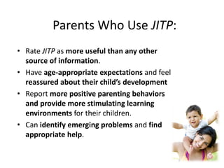 Parents Who Use JITP:
• Rate JITP as more useful than any other
source of information.
• Have age-appropriate expectations and feel
reassured about their child’s development
• Report more positive parenting behaviors
and provide more stimulating learning
environments for their children.
• Can identify emerging problems and find
appropriate help.
 