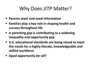 Why Does JITP Matter?
 Parents want and need information
 Families play a key role in shaping health and
success throughout life
 A parenting gap is contributing to a widening
inequality and opportunity gap
 U.S. educational standards are being raised to meet
the needs for a highly literate, knowledgeable and
skilled workforce
 Equal opportunity for all?
 