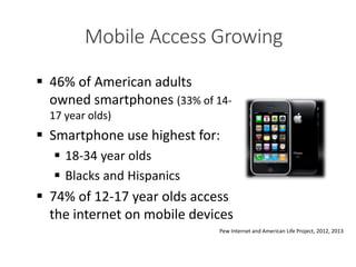 Pew Internet and American Life Project, 2012, 2013
 46% of American adults
owned smartphones (33% of 14-
17 year olds)
 Smartphone use highest for:
 18-34 year olds
 Blacks and Hispanics
 74% of 12-17 year olds access
the internet on mobile devices
As of February 2012Mobile Access Growing
 