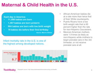 text4baby
Maternal & Child Health in the U.S.
8
• African-American babies die
at a rate more than twice that
of their White counterparts.
• Puerto Ricans have a low
birth weight rate that is 60
percent higher than the rate
for non-Hispanic Caucasians.
• Mexican American mothers
were 1.9 times as likely as
non-Hispanic white mothers to
begin prenatal care in the 3rd
trimester, or not receive
prenatal care at all.
Each day in America:
• 11,686 babies are born
• 1,487 babies are born preterm
• 964 babies are born with low birth weight
• 78 babies die before their first birthday
Source: March of Dimes
Infographic source: http://www.bestmasterofscienceinnursing.com/health/
Infant mortality rate in the U.S. is one of
the highest among developed nations.
 