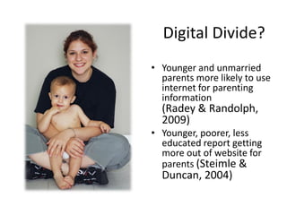Digital Divide?
• Younger and unmarried
parents more likely to use
internet for parenting
information
(Radey & Randolph,
2009)
• Younger, poorer, less
educated report getting
more out of website for
parents (Steimle &
Duncan, 2004)
 