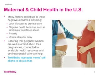 text4baby
Maternal & Child Health in the U.S.
• Many factors contribute to these
negative outcomes including:
– Lack of access to prenatal care
– Negative health behaviors such as
smoking or substance abuse
– Poverty
– Unsafe sleep for baby
• Ensuring that pregnant women
are well informed about their
pregnancies, connected to
available health resources and
getting prenatal care can help.
• Text4baby leverages moms’ cell
phone to do just that.
The Need
9
 