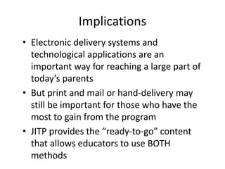 Implications
• Electronic delivery systems and
technological applications are an
important way for reaching a large part of
today’s parents
• But print and mail or hand-delivery may
still be important for those who have the
most to gain from the program
• JITP provides the “ready-to-go” content
that allows educators to use BOTH
methods
 