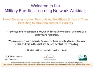 A few days after the presentation, we will send an evaluation and links to an
archive and resources.
We appreciate your feedback. To receive these emails, please enter your
email address in the chat box before we start the recording.
All chat will be recorded and archived.
Welcome to the
Military Families Learning Network Webinar:
Novel Communication Tools: Using Text4Baby & Just In Time
Parenting to Meet the Needs of Parents
This material is based upon work supported by the National Institute of Food and Agriculture, U.S. Department of Agriculture,
and the Office of Family Policy, Children and Youth, U.S. Department of Defense under Award Numbers 2010-48869-20685 and 2012-48755-20306.
 