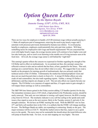 Option Queen Letter
By the Option Royals
Jeanette Young, CFP®
, CFTe, CMT, M.S.
4305 Pointe Gate Drive
Livingston, New Jersey 07039
www.OptnQueen.com
optnqueen@aol.com
April 24, 2016
There are two ways for employers to handle a $15.00 minimum wage without actually paying it:
1. Make all employees part of management, removing the need to pay hourly wages and 2.
automate work processes previously dominated by humans (use robots). To avoid paying
benefits to employees, employers could potentially hire only part time workers. Will these
reshuffling tactics be employed to skirt wage and benefit requirements? We are concerned that
even with higher hourly wages, the average income earner will continue to have higher costs and
less take home pay, and we aren't even factoring in the stealth cost of living increases seen at the
food store. All in all, the average wage earner is still behind the “eight ball.”
This earning's quarter reflects the concern we expressed in October regarding the strength of the
US Dollar and its effect on multinationals. As we pointed out then, this earning's season has
reflected a retreat in sales and an outlook that has been, at best, guarded for the future. That said,
earnings are a current history; they do not reflect what is to come. We suggest that if you want a
handle on the prospects for earnings growth of multinationals, that you seriously study that
technical action of the US Dollar. Unfortunately the market has limited peripheral vision and
does not see much beyond what is clearly in front of it. A strong US Dollar affects not only
crude oil and commodities, but also trade regarding exports. Further, a strong US Dollar is
deflationary and thus imports are cheaper as well. This not only affects our exports but also our
imports. The US Dollar is at a juncture of support and thus, if it again starts to gain strength, it
will impact future earnings as well as commodities.
The S&P 500 June futures gained in the Friday session adding 3.25 handles (points) for the day.
The immediate resistance area is 2105 which, a high printed in the Wednesday session, should be
easily removed. That said, our own indicator is issuing a sell signal; however, the RSI is issuing
a buy from 62.10 level. The stochastic indicator is on a sell but curling to the upside and could
issues a buy-signal as soon as the next session, likely in the Tuesday session if, and only if, the
strength continues. We do have an FOMC meeting this week. With the BREXIT vote on June
23rd
, and fairly soft numbers here in the USA, it is unlikely that the FOMC will change anything
for now. The Bollinger Bands are stable, not expanding or contracting. Steady as she goes. The
major resistance will be at 2126.75. Should the market remove that line, expect to see a quick
move to the upside. The move may not be sustainable but should attract the trend-followers who
will jump on board the trade. For now, we are stair-stepping our way higher. The most
 