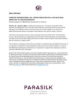 LUXURY MEETS THERAPY™
parasilk.com | 800.414.7115
News Release
PARAFFIN INTERNATIONAL, INC. OFFERS EMPLOYEES FULL-PAY WHO MISS
WORK DUE TO TEACHER WALKOUT
Shows support for #RedForEd movement in Arizona.
Phoenix, AZ – April 24, 2018 – Paraffin International, Inc., the maker of Parasilk® brand
products including gLOVE Treat® paraffin wax treatments, announced today its plan to offer
full-pay for all employees who miss work to take care of their children as a result of the
#RedForEd planned teacher and support staff walkouts occurring this week in Arizona.
“We don’t want people to have to choose between their job and their kids,” said COO Nate
Curran. “We are focused on supporting our local Arizona community where we manufacture
our Made in the USA product with proud Arizona workers, some of which have family members
who are teachers or support staff.”
The company is expecting a busier-than-usual week in manufacturing and fulfillment because of
a promotion running with a major broadcast network and may be short-handed as a result of
the #RedForEd walkouts but still believes it is important to support their employees and local
economy affected by the movement.
gLOVE Treat® with Parasilk® paraffin are brands created by Paraffin International Inc., the company that
is redefining the future of paraffin wax treatments with Parasilk® paraffin products and delivery systems
for medical, spa and massage professionals, and direct to consumer for at home spa treatments.
Paraffin International, Inc. was founded by Deanna Montrose, an award-winning cosmetologist and
salon owner, to challenge the status quo of traditional paraffin wax treatments that take hours to heat,
have a challenging and messy application and in many cases are deemed unsanitary. gLOVE Treat®
heats in minutes, is completely self-contained and disposable to reduce cross-contamination. Learn
more at Parasilk.com. Please send all inquiries to press@parasilk.com.
 