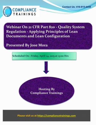 Webinar On 21 CFR Part 820 - Quality System
Regulation - Applying Principles of Lean
Documents and Lean Configuration
Presented By Jose Mora
Contact Us: 416-915-4458
Hosting By
Compliance Trainings
Please visit us at https://compliancetrainings.com
Scheduled On : Friday, April 24, 2015 at 13:00 Hrs
 