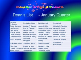 Dean’s List - January Quarter
Rebecca
Anderson
Crystal Dickinson David Kennedy Crystal Still
D'Ana Barmore Jennifer F. Dunbar Lauren M. Kirry Michelle N. Taulbee
Leo Bennett Anja M. Fasman Landen C. Kleineick Jameis M. Taylor
Liezl Berdin Jamein Figg Donminique Leary Holly R. Thomas
Holly A. Boots Ricky L. Fischer Danielle L. Maxey Trease Thompson
Daniel Bowling Kaytlin M. Gibbons Cindy K. Nickel Teresa A. Treinen
Clarissa Brewer Elizabeth A. Hardy Karishma A. O'Brien Jessica B. Turner
Erik L. Burnside
Jennifer A.
Henggeler
Socheathta K.
Phouny
Lindsey K. Walker
Shakela M. Cobb Lominda A. Hicks Tiffani N. Powell
Schuylesha E.
Washington
Clint Cole Bradley A. Ison Danielle L. Price
Chad E. Cornelius Dillan M. Johnson Edward Smith
Kelli C. Davis Chales Kelch Linnisah Y. Speed
 