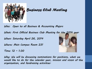 Business Club Meeting
Who: Open to all Business & Accounting Majors
What: First Official Business Club Meeting for the 2014 year
When: Saturday April 26, 2014
Where: Main Campus Room 231
Time: 12 – 1:30
Why: We will be discussing nominations for positions, what we
would like to do for the calendar year, mission and vision of the
organization, and fundraising activities.
 