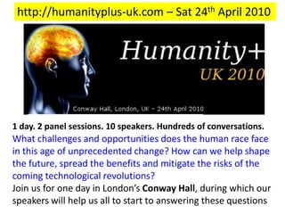 http://humanityplus-uk.com – Sat 24th April 2010 1 day. 2 panel sessions. 10 speakers. Hundreds of conversations. What challenges and opportunities does the human race face in this age of unprecedented change? How can we help shape the future, spread the benefits and mitigate the risks of the coming technological revolutions? Join us for one day in London’s Conway Hall, during which our speakers will help us all to start to answering these questions 