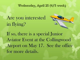 Wednesday, April 25 (4/5 week)


Are you interested
in flying?
If so, there is a special Junior
Aviator Event at the Collingwood
Airport on May 17. See the office
for more details.
 