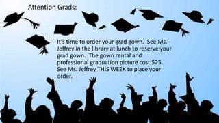 It’s time to order your grad gown. See Ms.
Jeffrey in the library at lunch to reserve your
grad gown. The gown rental and
professional graduation picture cost $25.
See Ms. Jeffrey THIS WEEK to place your
order.
Attention Grads:
 