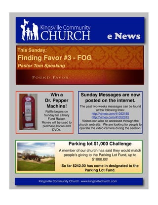 e News
This Sunday:
Finding Favor #3 - FOG
Pastor Tom Speaking




              Win a                Sunday Messages are now
            Dr. Pepper               posted on the internet.
            Machine!               The past two weeks messages can be found
                                               at the following links:
            Rafﬂe begins on
                                           http://vimeo.com/41052185
           Sunday for Library
                                           http://vimeo.com/41052815
             Fund Raiser.
                                    Videos can also be accessed through the
          Money will be used to
                                  church web site. We are looking for people to
          purchase books and
                                  operate the video camera during the sermon.
                DVDs.



                            Parking lot $1,000 Challenge
                      A member of our church has said they would match
                         peopleʼs giving to the Parking Lot Fund, up to
                                           $1000.00!
                       So far $242.00 has come in designated to the
                                    Parking Lot Fund.


        Kingsville Community Church www.kingsvillechurch.com
 